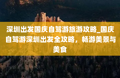 深圳出发国庆自驾游旅游攻略_国庆自驾游深圳出发全攻略，畅游美景与美食