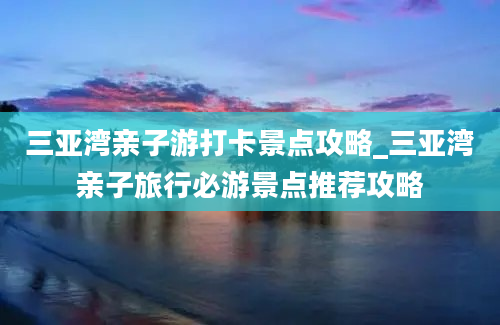 三亚湾亲子游打卡景点攻略_三亚湾亲子旅行必游景点推荐攻略