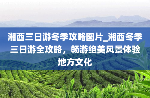 湘西三日游冬季攻略图片_湘西冬季三日游全攻略，畅游绝美风景体验地方文化