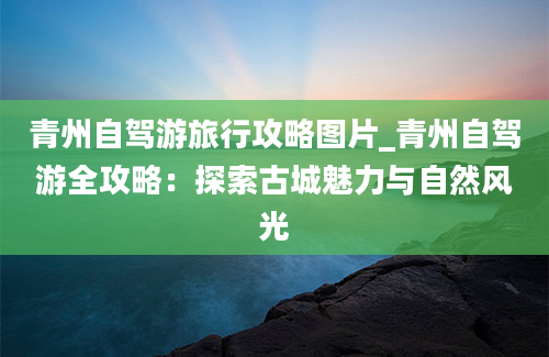 青州自驾游旅行攻略图片_青州自驾游全攻略：探索古城魅力与自然风光