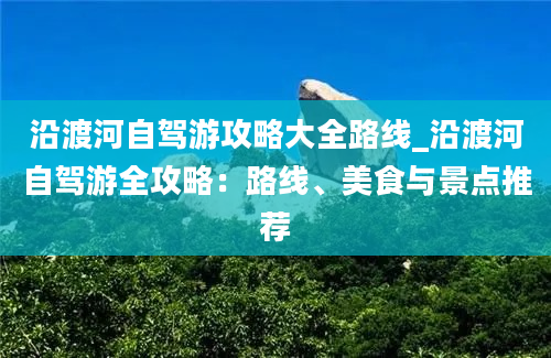 沿渡河自驾游攻略大全路线_沿渡河自驾游全攻略：路线、美食与景点推荐