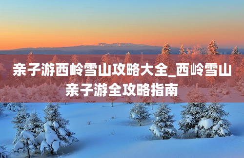 亲子游西岭雪山攻略大全_西岭雪山亲子游全攻略指南