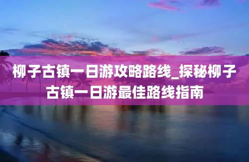 柳子古镇一日游攻略路线_探秘柳子古镇一日游最佳路线指南