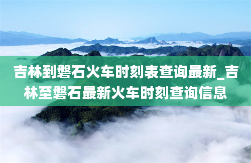 吉林到磐石火车时刻表查询最新_吉林至磐石最新火车时刻查询信息