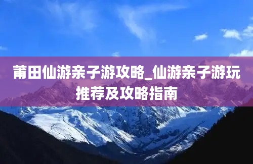 莆田仙游亲子游攻略_仙游亲子游玩推荐及攻略指南