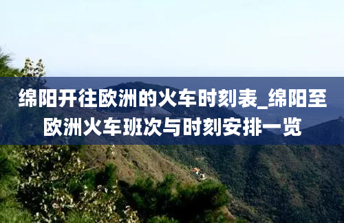 绵阳开往欧洲的火车时刻表_绵阳至欧洲火车班次与时刻安排一览