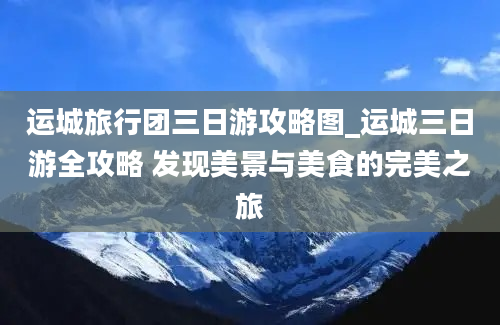 运城旅行团三日游攻略图_运城三日游全攻略 发现美景与美食的完美之旅