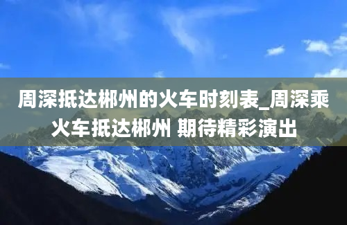 周深抵达郴州的火车时刻表_周深乘火车抵达郴州 期待精彩演出