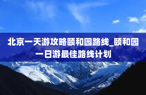 北京一天游攻略颐和园路线_颐和园一日游最佳路线计划