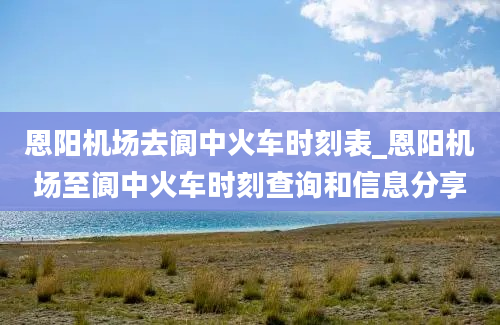 恩阳机场去阆中火车时刻表_恩阳机场至阆中火车时刻查询和信息分享