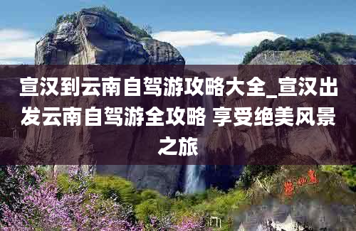 宣汉到云南自驾游攻略大全_宣汉出发云南自驾游全攻略 享受绝美风景之旅