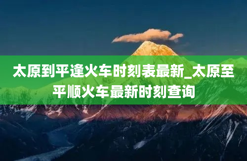 太原到平逢火车时刻表最新_太原至平顺火车最新时刻查询