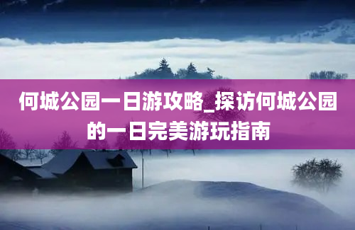 何城公园一日游攻略_探访何城公园的一日完美游玩指南