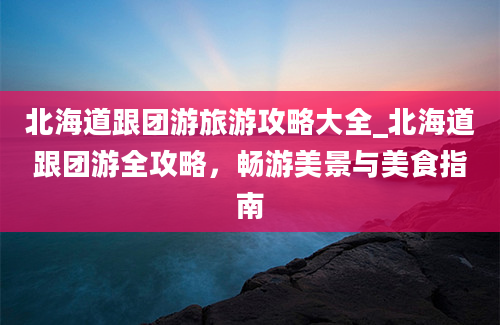 北海道跟团游旅游攻略大全_北海道跟团游全攻略，畅游美景与美食指南