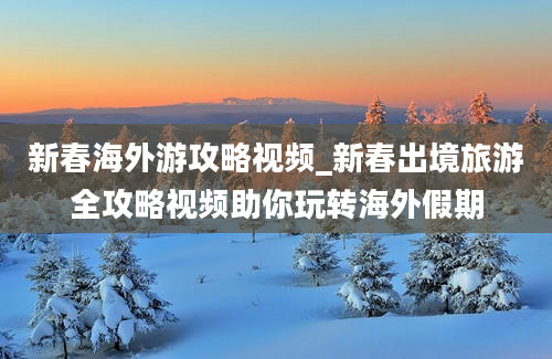 新春海外游攻略视频_新春出境旅游全攻略视频助你玩转海外假期