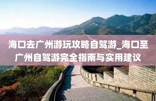 海口去广州游玩攻略自驾游_海口至广州自驾游完全指南与实用建议