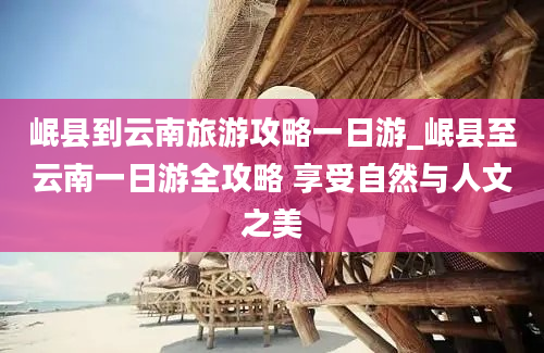 岷县到云南旅游攻略一日游_岷县至云南一日游全攻略 享受自然与人文之美