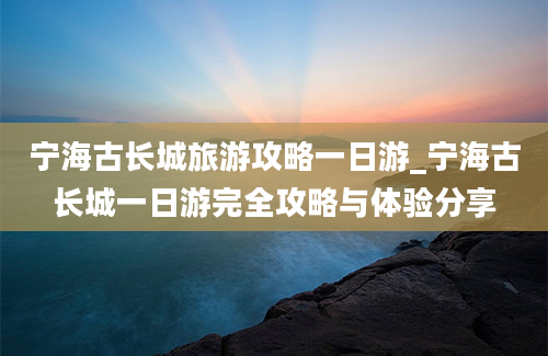 宁海古长城旅游攻略一日游_宁海古长城一日游完全攻略与体验分享