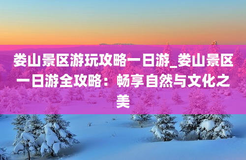 娄山景区游玩攻略一日游_娄山景区一日游全攻略：畅享自然与文化之美