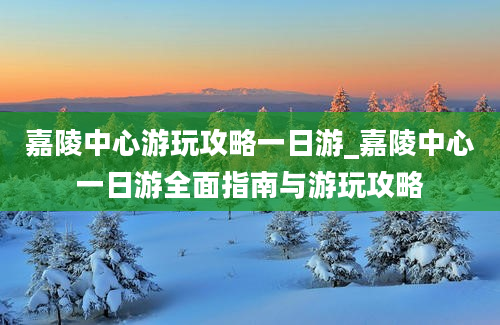 嘉陵中心游玩攻略一日游_嘉陵中心一日游全面指南与游玩攻略