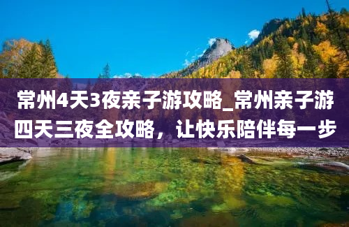 常州4天3夜亲子游攻略_常州亲子游四天三夜全攻略，让快乐陪伴每一步