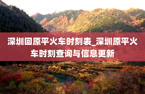 深圳回原平火车时刻表_深圳原平火车时刻查询与信息更新