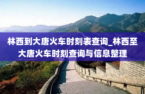 林西到大唐火车时刻表查询_林西至大唐火车时刻查询与信息整理