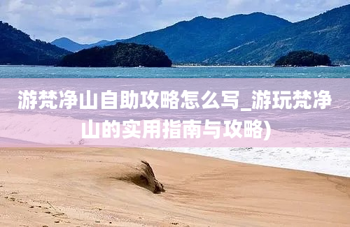 游梵净山自助攻略怎么写_游玩梵净山的实用指南与攻略)