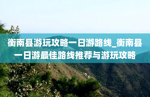 衡南县游玩攻略一日游路线_衡南县一日游最佳路线推荐与游玩攻略