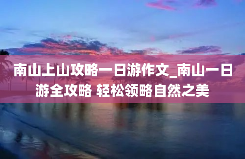 南山上山攻略一日游作文_南山一日游全攻略 轻松领略自然之美