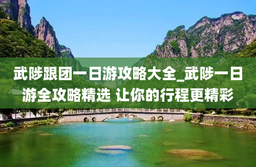 武陟跟团一日游攻略大全_武陟一日游全攻略精选 让你的行程更精彩