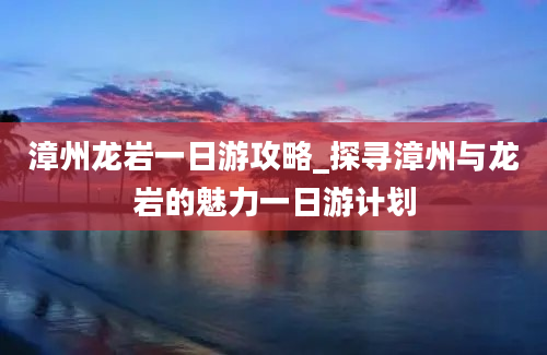 漳州龙岩一日游攻略_探寻漳州与龙岩的魅力一日游计划