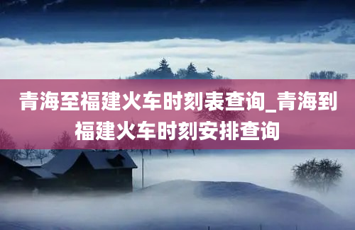 青海至福建火车时刻表查询_青海到福建火车时刻安排查询