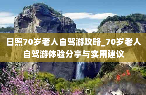 日照70岁老人自驾游攻略_70岁老人自驾游体验分享与实用建议