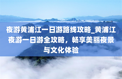 夜游黄浦江一日游路线攻略_黄浦江夜游一日游全攻略，畅享美丽夜景与文化体验