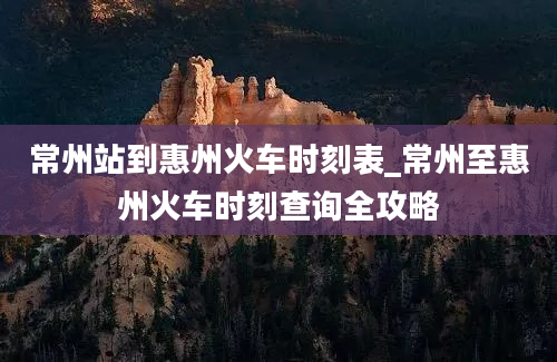 常州站到惠州火车时刻表_常州至惠州火车时刻查询全攻略