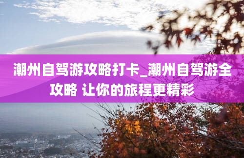 潮州自驾游攻略打卡_潮州自驾游全攻略 让你的旅程更精彩