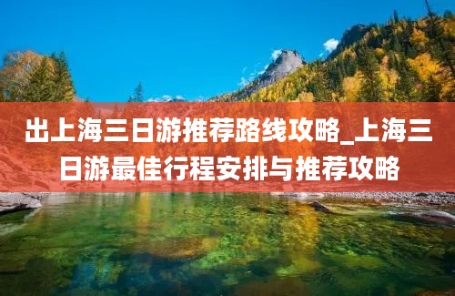 出上海三日游推荐路线攻略_上海三日游最佳行程安排与推荐攻略