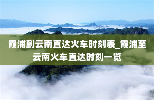 霞浦到云南直达火车时刻表_霞浦至云南火车直达时刻一览