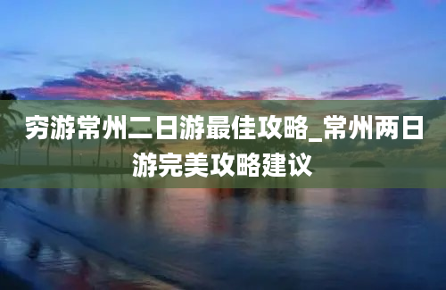 穷游常州二日游最佳攻略_常州两日游完美攻略建议