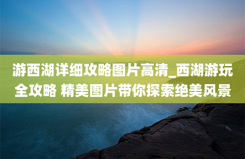 游西湖详细攻略图片高清_西湖游玩全攻略 精美图片带你探索绝美风景