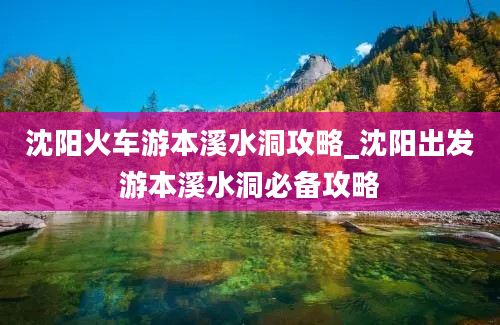 沈阳火车游本溪水洞攻略_沈阳出发游本溪水洞必备攻略