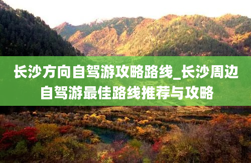 长沙方向自驾游攻略路线_长沙周边自驾游最佳路线推荐与攻略