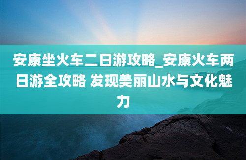 安康坐火车二日游攻略_安康火车两日游全攻略 发现美丽山水与文化魅力