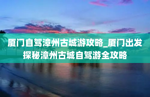 厦门自驾漳州古城游攻略_厦门出发探秘漳州古城自驾游全攻略