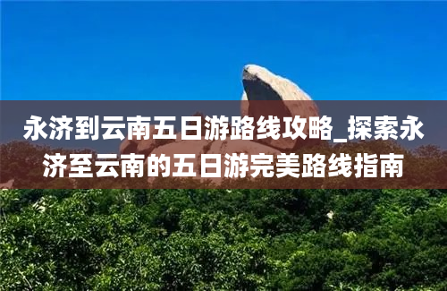 永济到云南五日游路线攻略_探索永济至云南的五日游完美路线指南