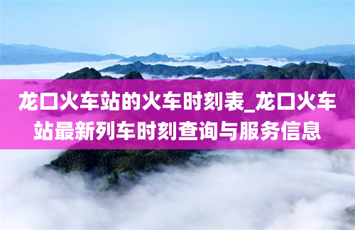 龙口火车站的火车时刻表_龙口火车站最新列车时刻查询与服务信息