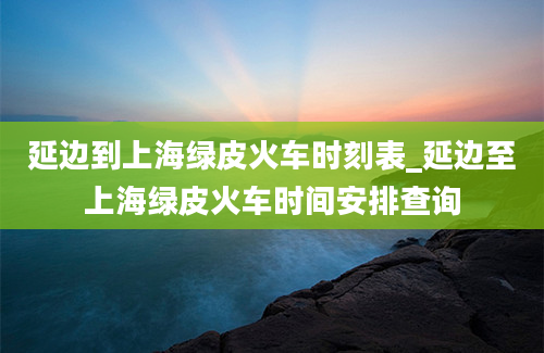 延边到上海绿皮火车时刻表_延边至上海绿皮火车时间安排查询