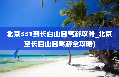 北京331到长白山自驾游攻略_北京至长白山自驾游全攻略)