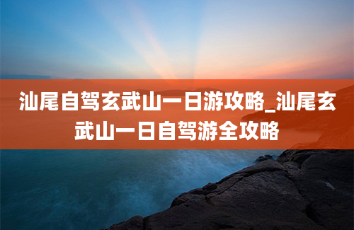 汕尾自驾玄武山一日游攻略_汕尾玄武山一日自驾游全攻略